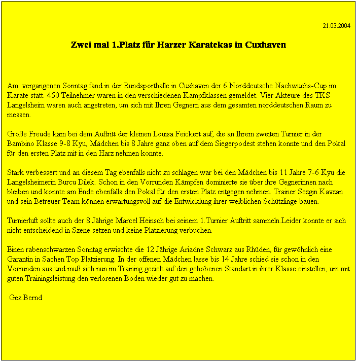 Textfeld: 21.03.2004 
Zwei mal 1.Platz f�r Harzer Karatekas in Cuxhaven
&nbsp;
Am &nbsp;vergangenen Sonntag fand in der Rundsporthalle in Cuxhaven der 6.Norddeutsche Nachwuchs-Cup im Karate statt. 450 Teilnehmer waren in den verschiedenen Kampfklassen gemeldet. Vier Akteure des TKS Langelsheim waren auch angetreten, um sich mit Ihren Gegnern aus dem gesamten norddeutschen Raum zu messen.
Gro�e Freude kam bei dem Auftritt der kleinen Louisa Feickert auf, die an Ihrem zweiten Turnier in der Bambino Klasse 9-8 Kyu, M�dchen bis 8 Jahre ganz oben auf dem Siegerpodest stehen konnte und den Pokal f�r den ersten Platz mit in den Harz nehmen konnte.
Stark verbessert und an diesem Tag ebenfalls nicht zu schlagen war bei den M�dchen bis 11 Jahre 7-6 Kyu die Langelsheimerin Burcu Dilek. Schon in den Vorrunden K�mpfen dominierte sie �ber ihre Gegnerinnen nach bleiben und konnte am Ende ebenfalls den Pokal f�r den ersten Platz entgegen nehmen. Trainer Sezgin Kavzan und sein Betreuer Team k�nnen erwartungsvoll auf die Entwicklung ihrer weiblichen Sch�tzlinge bauen.
Turnierluft sollte auch der 8 J�hrige Marcel Heinsch bei seinem 1.Turnier Auftritt sammeln. Leider konnte er sich nicht entscheidend in Szene setzen und keine Platzierung verbuchen.
Einen rabenschwarzen Sonntag erwischte die 12 J�hrige Ariadne Schwarz aus Rh�den, f�r gew�hnlich eine Garantin in Sachen Top Platzierung. In der offenen M�dchenklasse bis 14 Jahre schied sie schon in den Vorrunden aus und mu� sich nun im Training gezielt auf den gehobenen Standart in ihrer Klasse einstellen, um mit guten Trainingsleistungen den verlorenen Boden wieder gut zu machen.
&nbsp;Gez.Bernd
&nbsp;







