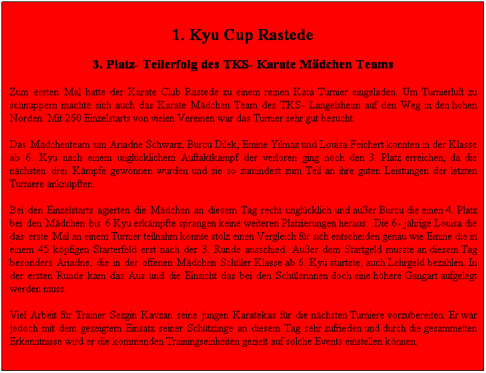 Textfeld: 1. Kyu Cup Rastede
3. Platz- Teilerfolg des TKS- Karate M�dchen Teams 
Zum ersten Mal hatte der Karate Club Rastede zu einem reinen Kata Turnier eingeladen. Um Turnierluft zu schnuppern machte sich auch das Karate M�dchen Team des TKS- Langelsheim auf den Weg in den hohen Norden. Mit 260 Einzelstarts von vielen Vereinen war das Turnier sehr gut besucht. 
Das M�dchenteam um Ariadne Schwarz, Burcu Dilek, Emine Yilmaz und Louisa Feichert konnten in der Klasse ab 6. Kyu nach einem ungl�cklichem Auftaktkampf der verloren ging noch den 3. Platz erreichen, da die n�chsten drei K�mpfe gewonnen wurden und sie so zumindest zum Teil an ihre guten Leistungen der letzten Turniere ankn�pften. 
Bei den Einzelstarts agierten die M�dchen an diesem Tag recht ungl�cklich und au�er Burcu die einen 4. Platz bei den M�dchen bis 6 Kyu erk�mpfte sprangen keine weiteren Platzierungen heraus.&nbsp; Die 6- j�hrige Louisa die das erste Mal an einem Turnier teilnahm konnte stolz einen Vergleich f�r sich entscheiden genau wie Emine die in einem 45 k�pfigen Starterfeld erst nach der 3. Runde ausschied. Au�er dem Startgeld musste an diesem Tag besonders Ariadne, die in der offenen M�dchen Sch�ler Klasse ab 6. Kyu startete, auch Lehrgeld bezahlen. In der ersten Runde kam das Aus und die Einsicht das bei den Sch�lerinnen doch eine h�here Gangart aufgelegt werden muss.
Viel Arbeit f�r Trainer Sezgin Kavzan seine jungen Karatekas f�r die n�chsten Turniere vorzubereiten. Er war jedoch mit dem gezeigtem Einsatz seiner Sch�tzlinge an diesem Tag sehr zufrieden und durch die gesammelten Erkenntnisse wird er die kommenden Trainingseinheiten gezielt auf solche Events einstellen k�nnen.&nbsp;&nbsp; &nbsp;&nbsp;&nbsp;&nbsp;&nbsp;&nbsp;&nbsp;
