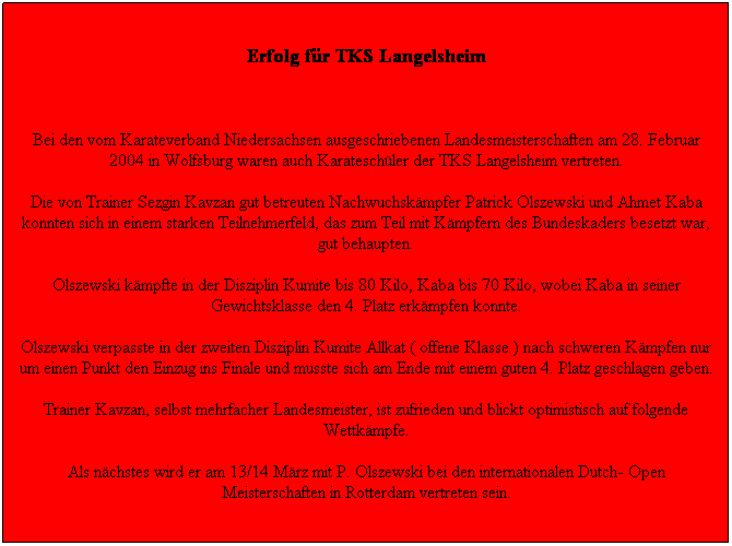 Textfeld: 28.03.2004
Erfolg f�r TKS Langelsheim
&nbsp;
Bei den vom Karateverband Niedersachsen ausgeschriebenen Landesmeisterschaften am 28. Februar 2004 in Wolfsburg waren auch Karatesch�ler der TKS Langelsheim vertreten.
Die von Trainer Sezgin Kavzan gut betreuten Nachwuchsk�mpfer Patrick Olszewski und Ahmet Kaba konnten sich in einem starken Teilnehmerfeld, das zum Teil mit K�mpfern des Bundeskaders besetzt war, gut behaupten.
Olszewski k�mpfte in der Disziplin Kumite bis 80 Kilo, Kaba bis 70 Kilo, wobei Kaba in seiner Gewichtsklasse den 4. Platz erk�mpfen konnte.
Olszewski verpasste in der zweiten Disziplin Kumite Allkat ( offene Klasse ) nach schweren K�mpfen nur um einen Punkt den Einzug ins Finale und musste sich am Ende mit einem guten 4. Platz geschlagen geben.
Trainer Kavzan, selbst mehrfacher Landesmeister, ist zufrieden und blickt optimistisch auf folgende Wettk�mpfe.
Als n�chstes wird er am 13/14 M�rz mit P. Olszewski bei den internationalen Dutch- Open Meisterschaften in Rotterdam vertreten sein.
